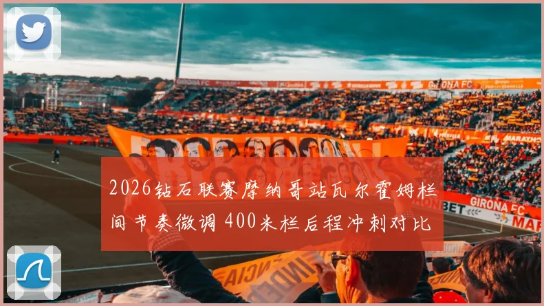2026钻石联赛摩纳哥站瓦尔霍姆栏间节奏微调 400米栏后程冲刺对比解析
