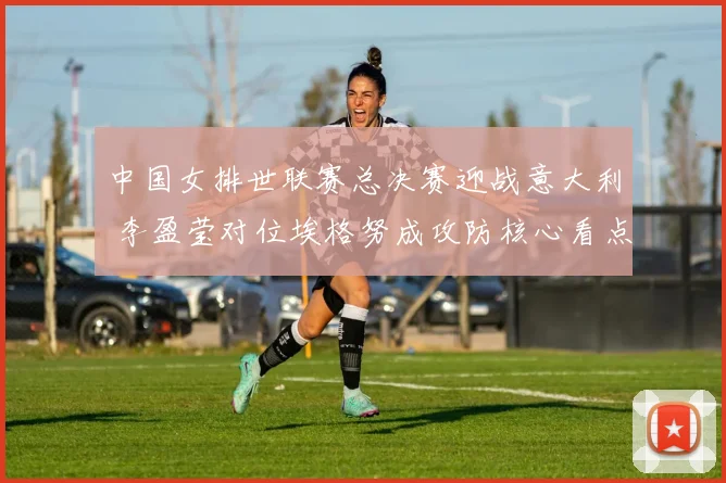 中国女排世联赛总决赛迎战意大利 李盈莹对位埃格努成攻防核心看点分析