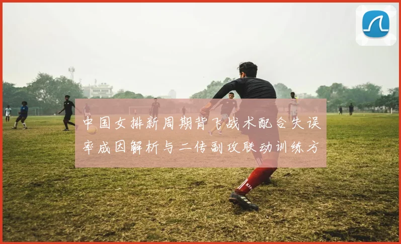 中国女排新周期背飞战术配合失误率成因解析与二传副攻联动训练方案