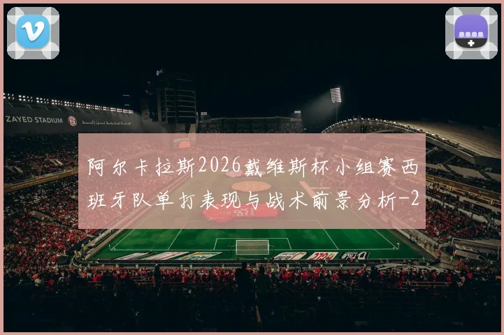 阿尔卡拉斯2026戴维斯杯小组赛西班牙队单打表现与战术前景分析