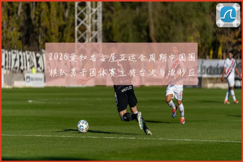 2026爱知名古屋亚运会周期中国围棋队男子团体赛主将台次与读秒应对分析