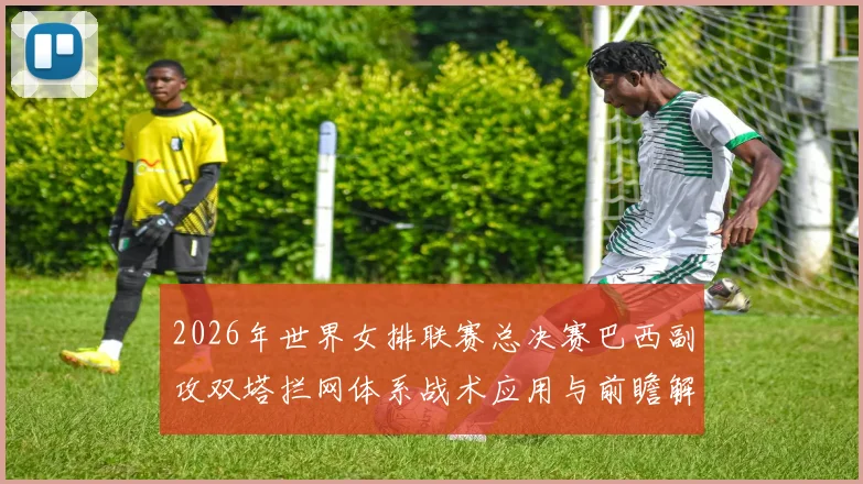 2026年世界女排联赛总决赛巴西副攻双塔拦网体系战术应用与前瞻解析