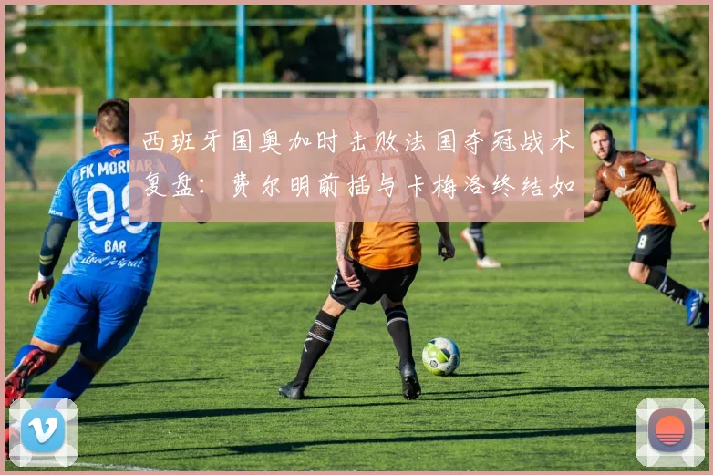 西班牙国奥加时击败法国夺冠战术复盘：费尔明前插与卡梅洛终结如何改变决赛走势