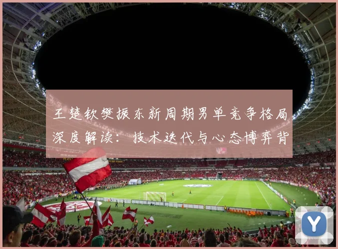 王楚钦樊振东新周期男单竞争格局深度解读：技术迭代与心态博弈背后的国乒新秩序