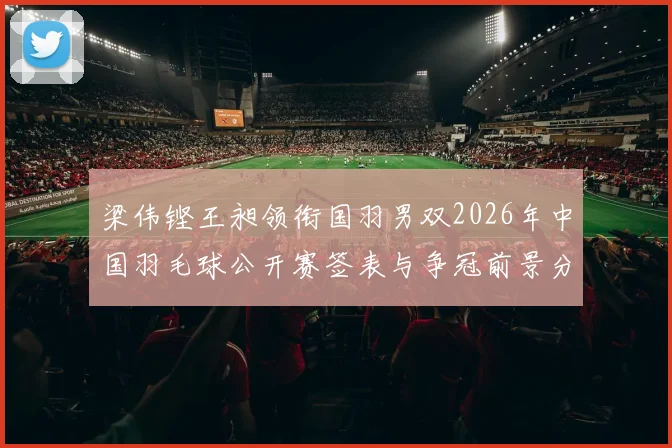 梁伟铿王昶领衔国羽男双2026年中国羽毛球公开赛签表与争冠前景分析