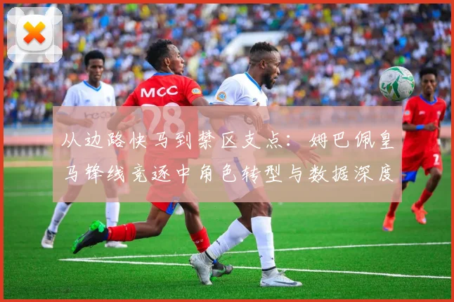 从边路快马到禁区支点：姆巴佩皇马锋线竞逐中角色转型与数据深度解析