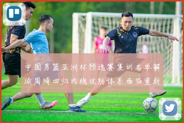 中国男篮亚洲杯预选赛集训名单解读周琦回归内线攻防体系面临重新梳理